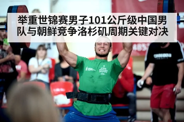 举重世锦赛男子101公斤级中国男队与朝鲜竞争洛杉矶周期关键对决